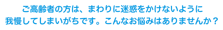 ご高齢者の方は、まわりに迷惑をかけないように我慢してしまいがちです。こんなお悩みはありませんか？