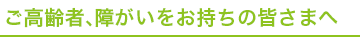 ご高齢者、障がいをお持ちの皆さまへ